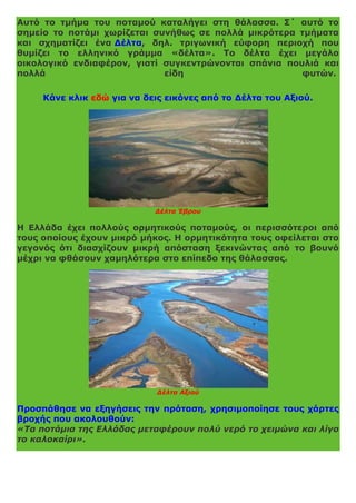 Αυτό το τμήμα του ποταμού καταλήγει στη θάλασσα. Σ΄ αυτό το
σημείο το ποτάμι χωρίζεται συνήθως σε πολλά μικρότερα τμήματα
και σχηματίζει ένα Δέλτα, δηλ. τριγωνική εύφορη περιοχή που
θυμίζει το ελληνικό γράμμα «δέλτα». Το δέλτα έχει μεγάλο
οικολογικό ενδιαφέρον, γιατί συγκεντρώνονται σπάνια πουλιά και
πολλά είδη φυτών.
Κάνε κλικ εδώ για να δεις εικόνες από το Δέλτα του Αξιού.
Δέλτα Έβρου
Η Ελλάδα έχει πολλούς ορμητικούς ποταμούς, οι περισσότεροι από
τους οποίους έχουν μικρό μήκος. Η ορμητικότητα τους οφείλεται στο
γεγονός ότι διασχίζουν μικρή απόσταση ξεκινώντας από το βουνό
μέχρι να φθάσουν χαμηλότερα στο επίπεδο της θάλασσας.
Δέλτα Αξιού
Προσπάθησε να εξηγήσεις την πρόταση, χρησιμοποίησε τους χάρτες
βροχής που ακολουθούν:
«Τα ποτάμια της Ελλάδας μεταφέρουν πολύ νερό το χειμώνα και λίγο
το καλοκαίρι».
 