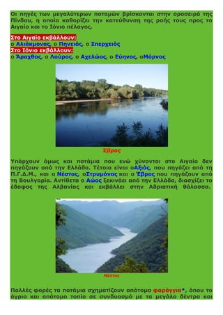 Οι πηγές των μεγαλύτερων ποταμών βρίσκονται στην οροσειρά της
Πίνδου, η οποία καθορίζει την κατεύθυνση της ροής τους προς το
Αιγαίο και το Ιόνιο πέλαγος.
Στο Αιγαίο εκβάλλουν:
ο Αλιάκμονας, ο Πηνειός, ο Σπερχειός
Στο Ιόνιο εκβάλλουν:
ο Άραχθος, ο Λούρος, ο Αχελώος, ο Εύηνος, οΜόρνος
Έβρος
Υπάρχουν όμως και ποτάμια που ενώ χύνονται στο Αιγαίο δεν
πηγάζουν από την Ελλάδα. Τέτοια είναι οΑξιός, που πηγάζει από τη
Π.Γ.Δ.Μ., και ο Νέστος, οΣτρυμόνας και ο Έβρος που πηγάζουν από
τη Βουλγαρία. Αντίθετα ο Αώος ξεκινάει από την Ελλάδα, διασχίζει το
έδαφος της Αλβανίας και εκβάλλει στην Αδριατική θάλασσα.
Νέστος
Πολλές φορές τα ποτάμια σχηματίζουν απότομα φαράγγια*, όπου το
άγριο και απότομο τοπίο σε συνδυασμό με τα μεγάλα δέντρα και
 