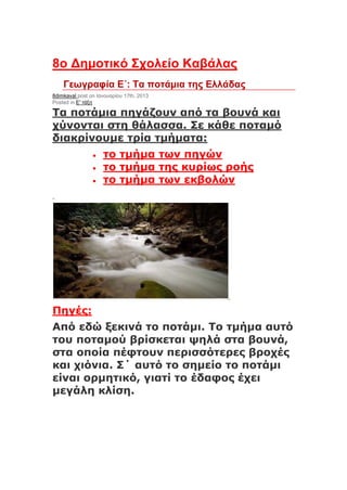 8ο Δημοτικό Σχολείο Καβάλας
Γεωγραφία Ε΄: Τα ποτάμια της Ελλάδας
8dimkaval post on Ιανουαρίου 17th, 2013
Posted in Ε' τάξη
Τα ποτάμια πηγάζουν από τα βουνά και
χύνονται στη θάλασσα. Σε κάθε ποταμό
διακρίνουμε τρία τμήματα:
 το τμήμα των πηγών
 το τμήμα της κυρίως ροής
 το τμήμα των εκβολών
Πηγές:
Από εδώ ξεκινά το ποτάμι. Το τμήμα αυτό
του ποταμού βρίσκεται ψηλά στα βουνά,
στα οποία πέφτουν περισσότερες βροχές
και χιόνια. Σ΄ αυτό το σημείο το ποτάμι
είναι ορμητικό, γιατί το έδαφος έχει
μεγάλη κλίση.
 