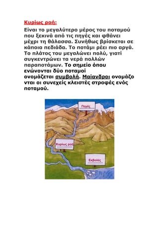 Κυρίως ροή:
Είναι το μεγαλύτερο μέρος του ποταμού
που ξεκινά από τις πηγές και φθάνει
μέχρι τη θάλασσα. Συνήθως βρίσκεται σε
κάποια πεδιάδα. Το ποτάμι ρέει πιο αργά.
Το πλάτος του μεγαλώνει πολύ, γιατί
συγκεντρώνει τα νερά πολλών
παραποτάμων. Το σημείο όπου
ενώνονται δύο ποταμοί
ονομάζεται συμβολή. Μαίανδροι ονομάζο
νται οι συνεχείς κλειστές στροφές ενός
ποταμού.
 