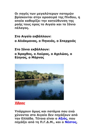 Οι πηγές των μεγαλύτερων ποταμών
βρίσκονται στην οροσειρά της Πίνδου, η
οποία καθορίζει την κατεύθυνση της
ροής τους προς το Αιγαίο και το Ιόνιο
πέλαγος.
Στο Αιγαίο εκβάλλουν:
ο Αλιάκμονας, ο Πηνειός, ο Σπερχειός
Στο Ιόνιο εκβάλλουν:
ο Άραχθος, ο Λούρος, ο Αχελώος, ο
Εύηνος, ο Μόρνος
Έβρος
Υπάρχουν όμως και ποτάμια που ενώ
χύνονται στο Αιγαίο δεν πηγάζουν από
την Ελλάδα. Τέτοια είναι ο Αξιός, που
πηγάζει από τη Π.Γ.Δ.Μ., και ο Νέστος,
 