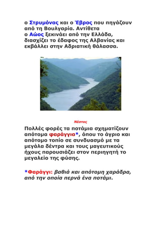 ο Στρυμόνας και ο Έβρος που πηγάζουν
από τη Βουλγαρία. Αντίθετα
ο Αώος ξεκινάει από την Ελλάδα,
διασχίζει το έδαφος της Αλβανίας και
εκβάλλει στην Αδριατική θάλασσα.
Νέστος
Πολλές φορές τα ποτάμια σχηματίζουν
απότομα φαράγγια*, όπου το άγριο και
απότομο τοπίο σε συνδυασμό με τα
μεγάλα δέντρα και τους μαγευτικούς
ήχους παρουσιάζει στον περιηγητή το
μεγαλείο της φύσης.
*Φαράγγι: βαθιά και απότομη χαράδρα,
από την οποία περνά ένα ποτάμι.
 