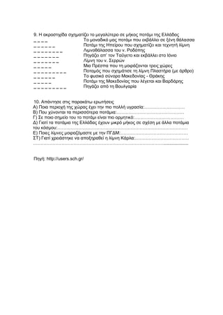 9. Η ακροστιχίδα σχηματίζει το μεγαλύτερο σε μήκος ποτάμι της Ελλάδας
_ _ _ _ Το μοναδικό μας ποτάμι που εκβάλλει σε ξένη θάλασσα
_ _ _ _ _ _ Ποτάμι της Ηπείρου που σχηματίζει και τεχνητή λίμνη
_ _ _ _ _ _ _ _ Λιμνοθάλασσα του ν. Ροδόπης
_ _ _ _ _ _ _ Πηγάζει απ’ τον Ταΰγετο και εκβάλλει στο Ιόνιο
_ _ _ _ _ _ _ Λίμνη του ν. Σερρών
_ _ _ _ _ Μια Πρέσπα που τη μοιράζονται τρεις χώρες
_ _ _ _ _ _ _ _ _ Ποταμός που σχημάτισε τη λίμνη Πλαστήρα (με άρθρο)
_ _ _ _ _ _ Το φυσικό σύνορο Μακεδονίας - Θράκης
_ _ _ _ _ Ποτάμι της Μακεδονίας που λέγεται και Βαρδάρης
_ _ _ _ _ _ _ _ _ Πηγάζει από τη Βουλγαρία
10. Απάντησε στις παρακάτω ερωτήσεις
Α) Ποια περιοχή της χώρας έχει την πιο πολλή υγρασία:………………………
Β) Που χύνονται τα περισσότερα ποτάμια:………………………………………
Γ) Σε ποιο σημείο του το ποτάμι είναι πιο ορμητικό:……………………………
Δ) Γιατί τα ποτάμια της Ελλάδας έχουν μικρό μήκος σε σχέση με άλλα ποτάμια
του κόσμου:……………………………………………………………………………
Ε) Ποιες λίμνες μοιραζόμαστε με την ΠΓΔΜ:………………………………………
ΣΤ) Γιατί χρειάστηκε να αποξηραθεί η λίμνη Κάρλα:………………………………
……………………………………………………………………………....................
Πηγή: http://users.sch.gr/
 