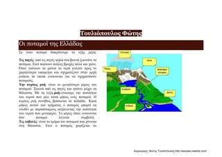 Τουλιόπουλος Φώτης
Οι ποταμοί της Ελλάδας
Σε έναν ποταμό διακρίνουμε τα εξής μέρη:
Τις πηγές: από τις πηγές ψηλά στα βουνά ξεκινάνε τα
ποτάμια. Εκεί πέφτουν πολλές βροχές αλλά και χιόνι.
Όταν λιώνουν τα χιόνια τα νερά κυλούν προς το
χαμηλότερο υψόμετρο και σχηματίζουν στην αρχή
ρυάκια τα οποία ενώνονται για να σχηματίσουν
ποταμούς.
Την κυρίως ροή: είναι το μεγαλύτερο μέρος του
ποταμού. Ξεκινά από τις πηγές και φτάνει μέχρι τη
θάλασσα. Με τη λέξη ροή εννοούμε την ποσότητα
του νερού που ρέει κατά μήκος ενός ποταμού. Η
κυρίως ροή συνήθως βρίσκεται σε πεδιάδα. Κατά
μήκος αυτού του τμήματος ο ποταμός μπορεί να
ενωθεί με παραπόταμους αυξάνοντας την ποσότητα
του νερού που μεταφέρει. Το μέρος όπου ενώνονται
δύο ποταμοί λέγεται συμβολή.
Τις εκβολές: είναι το τμήμα του ποταμού που χύνεται
στη θάλασσα. Εκεί ο ποταμός χωρίζεται σε
Δημιουργός: Φώτης Τουλιόπουλος http://esxoleio.weebly.com/
 