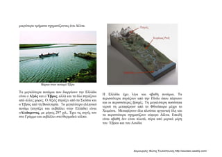 μικρότερα τμήματα σχηματίζοντας ένα Δέλτα.
Βάρκα στον ποταμό Έβρο
Τα μεγαλύτερα ποτάμια που διαρρέουν την Ελλάδα
είναι ο Αξιός και ο Έβρος, αλλά και τα δύο πηγάζουν
από άλλες χώρες. Ο Αξιός πηγάζει από τα Σκόπια και
ο Έβρος από τη Βουλγαρία. Το μεγαλύτερο ελληνικό
ποτάμι (πηγάζει και εκβάλλει στην Ελλάδα) είναι
οΑλιάκμονας, με μήκος 297 χιλ,. Έχει τις πηγές του
στο Γράμμο και εκβάλλει στο Θερμαϊκό κόλπο.
Η Ελλάδα έχει λίγα και αβαθή ποτάμια. Τα
περισσότερα πηγάζουν από την Πίνδο όπου πέφτουν
και οι περισσότερες βροχές. Τη μεγαλύτερη ποσότητα
νερού τη μεταφέρουν από το Φθινόπωρο μέχρι το
Χειμώνα. Μεταφέρουν όλα πλούσια οργανική ύλη και
τα περισσότερα σχηματίζουν εύφορο Δέλτα. Επειδή
είναι αβαθή δεν είναι πλωτά, πέρα από μερικά μέρη
του Έβρου και του Λουδία
Δημιουργός: Φώτης Τουλιόπουλος http://esxoleio.weebly.com/
 