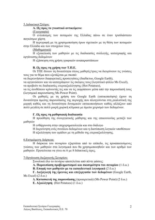 5.Διδακτικοί Στόχοι:
Α. Ως προς το γνωστικό αντικείμενο:
(Γεωγραφία)
Ο εντοπισμός των ποταμιών της Ελλάδας πάνω σε έναν τρισδιάστατο
παγκόσμιο χάρτη
Η περιγραφή με τη χρησιμοποίηση όρων σχετικών με τη θέση των ποταμιών
στην Ελλάδα και των στοιχείων τους
(Μαθηματικά)
Η εξοικείωση των μαθητών με τις διαδικασίες συλλογής, καταγραφής και
οργάνωσης δεδομένων
Η εξάσκηση στη χρήση γραφικών αναπαραστάσεων
Β. Ως προς τη χρήση των Τ.Π.Ε.
Οι ΤΠΕ δίνουν τη δυνατότητα στους μαθητές/τριες να διευρύνουν τις γνώσεις
τους για το θέμα που εξετάζεται με σκοπό:
να διερευνήσουν διαφορετικές προσεγγίσεις (διαδίκτυο, Google Earth),
να οργανώσουν και να καταγράψουν τις σκέψεις τους (λογιστικό φύλλο Ms Excel),
να προβούν σε διαδικασίες ετεροαξιολόγησης (Hot Potatoes),
να τις συνθέσουν κρίνοντάς τες και να τις εκφράσουν μέσα από την παρουσίασή τους
(λογισμικό παρουσίασης Ms Power Point).
Οι μαθητές με τη χρήση του Google Earth (οπτικοποίηση) έχουν τη
δυνατότητα άμεσης παρουσίασης της περιοχής που πλοηγούνται στη ρεαλιστική της
μορφή καθώς και τη δυνατότητα δυναμικών οπτικοποιήσεων καθώς αλλάζουν από
πολύ μεγάλη σε πολύ μικρή χωρική κλίμακα με άμεσο χειρισμό των δεδομένων.
Γ. Ως προς τη μαθησιακή διαδικασία
Η προώθηση της συνεργατικής μάθησης και της επικοινωνίας μεταξύ των
μαθητών
Η ενθάρρυνση στην επιχειρηματολογία και στο διάλογο
Η διερεύνηση ενός συνόλου δεδομένων και η διατύπωση λογικών υποθέσεων
Η αξιολόγηση των ομάδων με τη μέθοδο της ετεροαξιολόγησης.
6.Εκτιμώμενη Διάρκεια:
Η διάρκεια του σεναρίου εξαρτάται από το επίπεδο, τις προαπαιτούμενες
γνώσεις των μαθητών στα λογισμικά που θα χρησιμοποιηθούν και των αριθμό των
μαθητών. Προτείνεται να γίνει σε 6 με 8 διδακτικές ώρες.
7.Οργάνωση διεξαγωγής Σεναρίου:
Συνολικά όλο το σενάριο αποτελείται από πέντε φάσεις:
Α. Παρουσίαση προβληματισμού και σκοπιμότητα του σεναρίου (1 δ.ω.)
Β. Επαφή των μαθητών με τα εκπαιδευτικά λογισμικά (2 δ.ω.)
Γ. Διεξαγωγή της έρευνας και επεξεργασία των δεδομένων (Google Earth,
Ms Excel) (2 δ.ω.)
Δ. Κατασκευή της παρουσίασης (προαιρετικά) (Ms Power Point) (2 δ.ω.)
Ε. Αξιολόγηση (Hot Potatoes) (1 δ.ω.)
Εκπαιδευτικό Σενάριο Γεωγραφίας
Λάγιος Βασίλειος, Εκπαιδευτικός Π.Ε. 70
2
 
