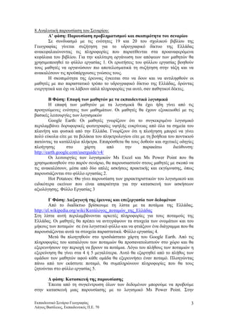 8.Αναλυτική παρουσίαση του Σεναρίου:
Α’ φάση: Παρουσίαση προβληματισμού και σκοπιμότητα του σεναρίου
Σε συνδυασμό με τις ενότητες 19 και 20 του σχολικού βιβλίου της
Γεωγραφίας γίνεται συζήτηση για το υδρογραφικό δίκτυο της Ελλάδας
ανακεφαλαιώνοντας τις πληροφορίες που παρατίθενται στα προαναφερόμενα
κεφάλαια του βιβλίου. Για την καλύτερη οργάνωση των απόψεων των μαθητών θα
χρησιμοποιηθεί το φύλλο εργασίας 1. Οι ερωτήσεις του φύλλου εργασίας βοηθούν
τους μαθητές να οργανώσουν πιο αποτελεσματικά τη συζήτηση στην τάξη και να
ανακαλέσουν τις προϋπάρχουσες γνώσεις τους.
Η σκοπιμότητα της έρευνας έγκειται στο να δουν και να αντιληφθούν οι
μαθητές με πιο παραστατικό τρόπο το υδρογραφικό δίκτυο της Ελλάδας, δρώντας
ενεργητικά και όχι να λάβουν απλά πληροφορίες για αυτό, σαν παθητικοί δέκτες.
Β Φάση: Επαφή των μαθητών με τα εκπαιδευτικά λογισμικά
Η επαφή των μαθητών με τα λογισμικά θα έχει ήδη γίνει από τις
προηγούμενες ενότητες των μαθημάτων. Οι μαθητές θα έχουν εξοικειωθεί με τις
βασικές λειτουργίες των λογισμικών
Google Earth: Οι μαθητές γνωρίζουν ότι το συγκεκριμένο λογισμικό
περιλαμβάνει δορυφορικές φωτογραφίες υψηλής ευκρίνειας από όλα τα σημεία του
πλανήτη και φυσικά από την Ελλάδα. Γνωρίζουν ότι η πλοήγηση μπορεί να γίνει
πολύ εύκολα είτε με τα βελάκια του πληκτρολογίου είτε με τη βοήθεια του ποντικιού
πατώντας τα κατάλληλα πλήκτρα. Επιπρόσθετα θα τους δοθούν και σχετικές οδηγίες
πλοήγησης στο χάρτη από την παρακάτω διεύθυνση:
http://earth.google.com/userguide/v4/
Οι λειτουργίες των λογισμικών Ms Excel και Ms Power Point που θα
χρησιμοποιηθούν στο παρόν σενάριο, θα παρουσιαστούν στους μαθητές με σκοπό να
τις ανακαλέσουν, μέσα από δύο απλές ασκήσεις πρακτικής και εκγύμνασης, όπως
παρουσιάζονται στο φύλλο εργασίας 2.
Hot Potatoes: Θα γίνει παρουσίαση των χαρακτηριστικών του λογισμικού και
ειδικότερα εκείνων που είναι απαραίτητα για την κατασκευή των ασκήσεων
αξιολόγησης. Φύλλο Εργασίας 3
Γ Φάση: Διεξαγωγή της έρευνας και επεξεργασία των δεδομένων
Από το διαδίκτυο βρίσκουμε τη λίστα με τα ποτάμια της Ελλάδας.
http://el.wikipedia.org/wiki/Κατάλογος_ποταμών_της_Ελλάδας
Στη λίστα αυτή περιλαμβάνονται αρκετές πληροφορίες για τους ποταμούς της
Ελλάδας. Οι μαθητές θα πρέπει να αντιγράψουν τα στοιχεία των ονομάτων και του
μήκους των ποταμών σε ένα λογιστικό φύλλο και να φτιάξουν ένα διάγραμμα που θα
παρουσιάζονται αυτά τα στοιχεία παραστατικά. Φύλλο εργασίας 4.
Μετά θα πλοηγηθούν στο τρισδιάστατο χάρτη του Google Earth. Από τις
πληροφορίες του καταλόγου των ποταμιών θα προσανατολιστούν στο χώρο και θα
εξερευνήσουν την περιοχή να βρουν τα ποτάμια. Λόγω του πλήθους των ποταμιών η
εξερεύνηση θα γίνει στα 4 ή 5 μεγαλύτερα. Αυτό θα εξαρτηθεί από το πλήθος των
ομάδων των μαθητών αφού κάθε ομάδα θα εξερευνήσει έναν ποταμό. Πλοηγώντας
πάνω από τον εκάστοτε ποταμό, θα συμπληρώνουν πληροφορίες που θα τους
ζητούνται στο φύλλο εργασίας 5.
Δ φάση: Κατασκευή της παρουσίασης
Έπειτα από τη συγκέντρωση όλων των δεδομένων μπορούμε να προβούμε
στην κατασκευή μιας παρουσίασης με το λογισμικό Ms Power Point. Στην
Εκπαιδευτικό Σενάριο Γεωγραφίας
Λάγιος Βασίλειος, Εκπαιδευτικός Π.Ε. 70
3
 