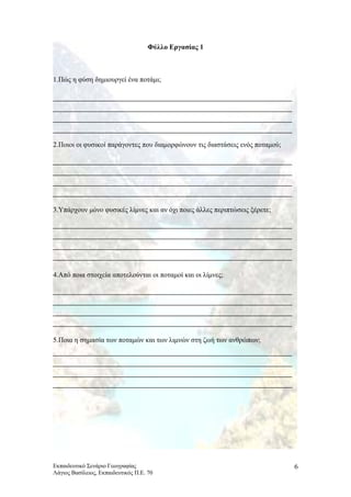 Φύλλο Εργασίας 1
1.Πώς η φύση δημιουργεί ένα ποτάμι;
2.Ποιοι οι φυσικοί παράγοντες που διαμορφώνουν τις διαστάσεις ενός ποταμού;
3.Υπάρχουν μόνο φυσικές λίμνες και αν όχι ποιες άλλες περιπτώσεις ξέρετε;
4.Από ποια στοιχεία αποτελούνται οι ποταμοί και οι λίμνες;
5.Ποια η σημασία των ποταμών και των λιμνών στη ζωή των ανθρώπων;
Εκπαιδευτικό Σενάριο Γεωγραφίας
Λάγιος Βασίλειος, Εκπαιδευτικός Π.Ε. 70
6
 