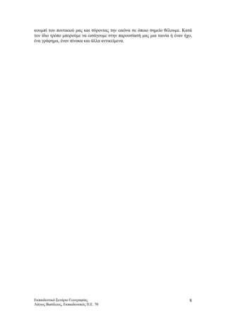 κουμπί του ποντικιού μας και σύροντας την εικόνα σε όποιο σημείο θέλουμε. Κατά
τον ίδιο τρόπο μπορούμε να εισάγουμε στην παρουσίασή μας μια ταινία ή έναν ήχο,
ένα γράφημα, έναν πίνακα και άλλα αντικείμενα.
Εκπαιδευτικό Σενάριο Γεωγραφίας
Λάγιος Βασίλειος, Εκπαιδευτικός Π.Ε. 70
8
 