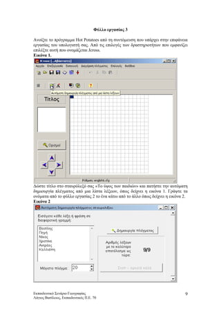 Φύλλο εργασίας 3
Ανοίξτε το πρόγραμμα Hot Potatoes από τη συντόμευση που υπάρχει στην επιφάνεια
εργασίας του υπολογιστή σας. Από τις επιλογές των δραστηριοτήτων που εμφανίζει
επιλέξτε αυτή που ονομάζεται Jcross.
Εικόνα 1.
Δώστε τίτλο στο σταυρόλεξό σας «Το ύψος των παιδιών» και πατήστε την αυτόματη
δημιουργία πλέγματος από μια λίστα λέξεων, όπως δείχνει η εικόνα 1. Γράψτε τα
ονόματα από το φύλλο εργασίας 2 το ένα κάτω από το άλλο όπως δείχνει η εικόνα 2.
Εικόνα 2
Εκπαιδευτικό Σενάριο Γεωγραφίας
Λάγιος Βασίλειος, Εκπαιδευτικός Π.Ε. 70
9
 