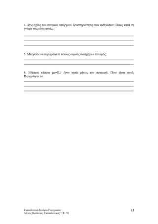 4. Στις όχθες του ποταμού υπάρχουν δραστηριότητες των ανθρώπων; Ποιες κατά τη
γνώμη σας είναι αυτές;
5. Μπορείτε να περιγράψετε ποιους νομούς διασχίζει ο ποταμός;
6. Βλέπετε κάποιο μεγάλο έργο κατά μήκος του ποταμού; Ποιο είναι αυτό;
Περιγράψτε το.
Εκπαιδευτικό Σενάριο Γεωγραφίας
Λάγιος Βασίλειος, Εκπαιδευτικός Π.Ε. 70
13
 
