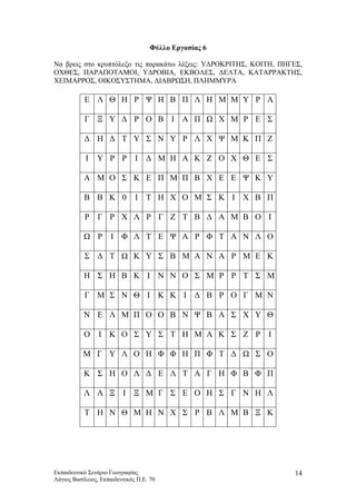 Φύλλο Εργασίας 6
Να βρεις στο κρυπτόλεξο τις παρακάτω λέξεις: ΥΔΡΟΚΡΙΤΗΣ, ΚΟΙΤΗ, ΠΗΓΕΣ,
ΟΧΘΕΣ, ΠΑΡΑΠΟΤΑΜΟΙ, ΥΔΡΟΒΙΑ, ΕΚΒΟΛΕΣ, ΔΕΛΤΑ, ΚΑΤΑΡΡΑΚΤΗΣ,
ΧΕΙΜΑΡΡΟΣ, ΟΙΚΟΣΥΣΤΗΜΑ, ΔΙΑΒΡΩΣΗ, ΠΛΗΜΜΥΡΑ
Ε Λ Θ Η Ρ Ψ Η Β Π Λ Η Μ Μ Υ Ρ Α
Γ Ξ Υ Δ Ρ Ο Β Ι Α Π Ω Χ Μ Ρ Ε Σ
Δ Η Δ Τ Υ Σ Ν Υ Ρ Λ Χ Ψ Μ Κ Π Ζ
Ι Υ Ρ Ρ Ι Δ Μ Η Α Κ Ζ Ο Χ Θ Ε Σ
Α Μ Ο Σ Κ Ε Π Μ Π Β Χ Ε Ε Ψ Κ Υ
Β Β Κ 0 Ι Τ Η Χ Ο Μ Σ Κ Ι Χ Β Π
Ρ Γ Ρ Χ Λ Ρ Γ Ζ Τ Β Δ Α Μ Β Ο Ι
Ω Ρ Ι Φ Λ Τ Ε Ψ Α Ρ Φ Τ Α Ν Λ Ο
Σ Δ Τ Ω Κ Υ Σ Β Μ Α Ν Α Ρ Μ Ε Κ
Η Σ Η Β Κ Ι Ν Ν Ο Σ Μ Ρ Ρ Τ Σ Μ
Γ Μ Σ Ν Θ Ι Κ Κ Ι Δ Β Ρ Ο Γ Μ Ν
Ν Ε Λ Μ Π Ο Ο Β Ν Ψ Β Α Σ Χ Υ Θ
Ο Ι Κ Ο Σ Υ Σ Τ Η Μ Α Κ Σ Ζ Ρ Ι
Μ Γ Υ Λ Ο Η Φ Φ Η Π Φ Τ Δ Ω Σ Ο
Κ Σ Η Ο Λ Δ Ε Λ Τ Α Γ Η Φ Β Φ Π
Λ Α Ξ Ι Ξ Μ Γ Σ Ε Ο Η Σ Γ Ν Η Λ
Τ Η Ν Θ Μ Η Ν Χ Σ Ρ Β Λ Μ Β Ξ Κ
Εκπαιδευτικό Σενάριο Γεωγραφίας
Λάγιος Βασίλειος, Εκπαιδευτικός Π.Ε. 70
14
 