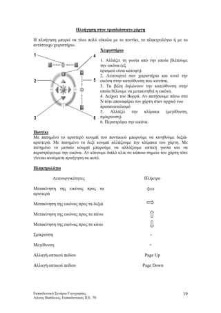 Πλοήγηση στον τρισδιάστατο χάρτη
Η πλοήγηση μπορεί να γίνει πολύ εύκολα με το ποντίκι, το πληκτρολόγιο ή με το
αντίστοιχο χειριστήριο.
Χειριστήριο
1. Αλλάζει τη γωνία από την οποία βλέπουμε
την εικόνα (εξ
ορισμού είναι κάτοψη)
2. Λειτουργεί σαν χειριστήριο και κινεί την
εικόνα στην κατεύθυνση που κινείται.
3. Τα βέλη δηλώνουν την κατεύθυνση στην
οποία θέλουμε να μετακινηθεί η εικόνα.
4. Δείχνει τον Βορρά. Αν πατήσουμε πάνω στο
Ν τότε επαναφέρει τον χάρτη στον αρχικό του
προσανατολισμό
5. Αλλάζει την κλίμακα (μεγέθυνση,
σμίκρυνση).
6. Περιστρέφει την εικόνα.
Ποντίκι
Με πατημένο το αριστερό κουμπί του ποντικιού μπορούμε να κινηθούμε δεξιά-
αριστερά. Με πατημένο το δεξί κουμπί αλλάζουμε την κλίμακα του χάρτη. Με
πατημένο το μεσαίο κουμπί μπορούμε να αλλάξουμε οπτική γωνία και να
περιστρέψουμε την εικόνα. Αν κάνουμε διπλό κλικ σε κάποιο σημείο του χάρτη τότε
γίνεται αυτόματη προήγηση σε αυτό.
Πληκτρολόγιο
Λειτουργικότητες
Μετακίνηση της εικόνας προς τα
αριστερά
Πλήκτρο
Μετακίνηση της εικόνας προς τα δεξιά
Μετακίνηση της εικόνας προς τα πάνω
Μετακίνηση της εικόνας προς τα κάτω
Σμίκρυνση -
Μεγέθυνση +
Αλλαγή οπτικού πεδίου Page Up
Αλλαγή οπτικού πεδίου Page Down
Εκπαιδευτικό Σενάριο Γεωγραφίας
Λάγιος Βασίλειος, Εκπαιδευτικός Π.Ε. 70
19
 