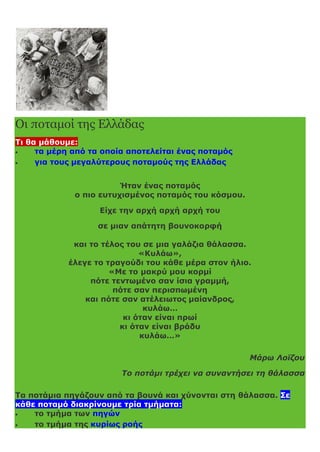 Οι ποταμοί της Ελλάδας
Τι θα μάθουμε:
 τα μέρη από τα οποία αποτελείται ένας ποταμός
 για τους μεγαλύτερους ποταμούς της Ελλάδας
Ήταν ένας ποταμός
ο πιο ευτυχισμένος ποταμός του κόσμου.
Είχε την αρχή αρχή αρχή του
σε μιαν απάτητη βουνοκορφή
και το τέλος του σε μια γαλάζια θάλασσα.
«Κυλάω»,
έλεγε το τραγούδι του κάθε μέρα στον ήλιο.
«Με το μακρύ μου κορμί
πότε τεντωμένο σαν ίσια γραμμή,
πότε σαν περισπωμένη
και πότε σαν ατέλειωτος μαίανδρος,
κυλάω…
κι όταν είναι πρωί
κι όταν είναι βράδυ
κυλάω…»
Μάρω Λοϊζου
Το ποτάμι τρέχει να συναντήσει τη θάλασσα
Τα ποτάμια πηγάζουν από τα βουνά και χύνονται στη θάλασσα. Σε
κάθε ποταμό διακρίνουμε τρία τμήματα:
 το τμήμα των πηγών
 το τμήμα της κυρίως ροής
 
