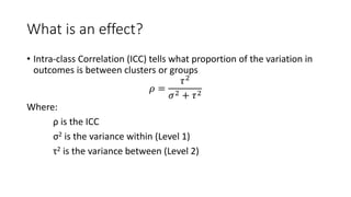 What is an effect?
• Intra-class Correlation (ICC) tells what proportion of the variation in
outcomes is between clusters or groups
𝜌 =
𝜏2
𝜎2 + 𝜏2
Where:
ρ is the ICC
σ2 is the variance within (Level 1)
τ2 is the variance between (Level 2)
 