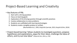 Project-Based Learning and Creativity
• Key features of PBL
1. Start with a driving question
2. Focus on learning goals
3. Exploration of the driving question through scientific practices
4. Involve collaboration to solve problems
5. Students are scaffolded with learning technologies
6. Students create a tangible product or artifact
(Blumenfeld et al., 1991; Krajcik & Czerniak, 2013; Krajcik & Shin, 2014)
• Project-based learning “allows students to investigate questions, propose
hypotheses and explanations, argue for their ideas, challenge the ideas of
others, and try out new ideas” (Krajcik & Shin, 2014, p. 276)
 