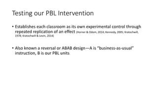 Testing our PBL Intervention
• Establishes each classroom as its own experimental control through
repeated replication of an effect (Horner & Odom, 2014; Kennedy, 2005; Kratochwill,
1978; Kratochwill & Levin, 2014)
• Also known a reversal or ABAB design—A is “business-as-usual”
instruction, B is our PBL units
 