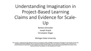 Understanding Imagination in
Project-Based Learning
Claims and Evidence for Scale-
Up
Barbara Schneider
Joseph Krajcik
Christopher Klager
Michigan State University
This study is supported by the National Science Foundation (OISE-1545684; PIs Barbara Schneider & Joe Krajcik) and by the
Academy of Finland (298323; PIs Jari Lavonen & Katariina Salmela-Aro). Any opinions, findings, and conclusions or
recommendations expressed in this material are those of the authors and do not necessarily reflect the views of the
National Science Foundation or the Academy of Finland.
 