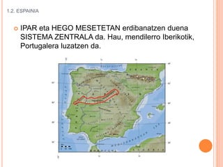 1.2. ESPAINIA
 IPAR eta HEGO MESETETAN erdibanatzen duena
SISTEMA ZENTRALA da. Hau, mendilerro Iberikotik,
Portugalera luzatzen da.
 