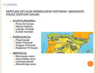 1.2. ESPAINIA
GERTUEN DITUGUN IPARRALDEKO SISTEMAK, MENDIKATE
HAUEZ OSATUAK DAUDE:
 KANTAURIARRA:
 Picos de Europa
 Mazizo Galaico
 Leongo mendiak
 Euskal mendiak
 PIRENAIKOA:
 Prepirineoak
 Nafar Pirineoak
 Aragoar Pirineoak
 Katalaniar Pirineoak
 IBERIKOA:
 Moncayoko zerra
 Demandako zerra
 Urbiongo pikuak
 Albarracingo zerra
 