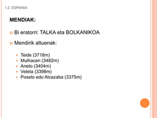 1.2. ESPAINIA
MENDIAK:
 Bi eratorri: TALKA eta BOLKANIKOA
 Mendirik altuenak:
 Teide (3718m)
 Mulhacen (3482m)
 Aneto (3404m)
 Veleta (3398m)
 Posets edo Alcazaba (3375m)
 
