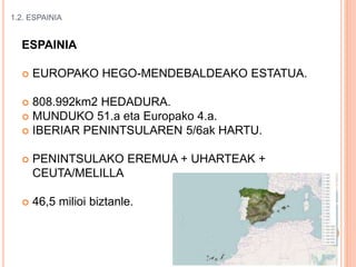 1.2. ESPAINIA
ESPAINIA
 EUROPAKO HEGO-MENDEBALDEAKO ESTATUA.
 808.992km2 HEDADURA.
 MUNDUKO 51.a eta Europako 4.a.
 IBERIAR PENINTSULAREN 5/6ak HARTU.
 PENINTSULAKO EREMUA + UHARTEAK +
CEUTA/MELILLA
 46,5 milioi biztanle.
 