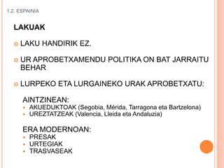 1.2. ESPAINIA
LAKUAK
 LAKU HANDIRIK EZ.
 UR APROBETXAMENDU POLITIKA ON BAT JARRAITU
BEHAR
 LURPEKO ETA LURGAINEKO URAK APROBETXATU:
AINTZINEAN:
 AKUEDUKTOAK (Segobia, Mérida, Tarragona eta Bartzelona)
 UREZTATZEAK (Valencia, Lleida eta Andaluzia)
ERA MODERNOAN:
 PRESAK
 URTEGIAK
 TRASVASEAK
 
