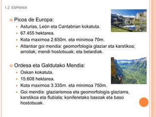 1.2. ESPAINIA
 Picos de Europa:
 Asturias, León eta Cantabrian kokatuta.
 67.455 hektarea.
 Kota maximoa 2.650m. eta minimoa 70m.
 Atlantiar goi mendia: geomorfología glaziar eta karstikoa;
arroilak; mendi hostotsuak; eta belardiak.
 Ordesa eta Galdutako Mendia:
 Oskan kokatuta.
 15.608 hektarea.
 Kota maximoa 3.335m. eta minimoa 750m.
 Goi mendia: glaziarismoa eta geomorfología glaziarra,
karstikoa eta flubiala; koniferetako basoak eta baso
hostotsuak.
 