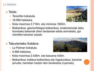 1.2. ESPAINIA
 Teide:
 Tenerifen kokatuta.
 18.990 hektarea.
 Kota maximoa 3.718m. eta minimoa 1650m.
 Bolkanikoa: geomorfología bolkanikoa, endemismoak (leku
horretako bakarrak diren landareak edota animaliak), goi
mendiko kanariar sasiak.
 Taburienteko Kaldera:
 La Palman kokatuta.
 5.956 hektarea.
 Kota maximoa 2.426m. eta baxuena 430m.
 Bolkanikoa: kaldera bolkanikoa eta higadurakoa, kanariar
pinudia, harrietan hazten den landaretza (rupícola).
 