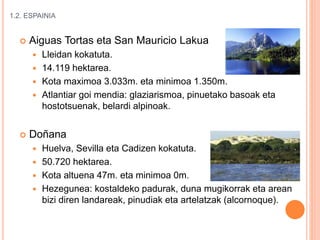 1.2. ESPAINIA
 Aiguas Tortas eta San Mauricio Lakua
 Lleidan kokatuta.
 14.119 hektarea.
 Kota maximoa 3.033m. eta minimoa 1.350m.
 Atlantiar goi mendia: glaziarismoa, pinuetako basoak eta
hostotsuenak, belardi alpinoak.
 Doñana
 Huelva, Sevilla eta Cadizen kokatuta.
 50.720 hektarea.
 Kota altuena 47m. eta minimoa 0m.
 Hezegunea: kostaldeko padurak, duna mugikorrak eta arean
bizi diren landareak, pinudiak eta artelatzak (alcornoque).
 