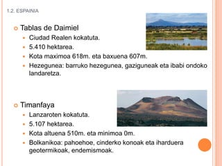 1.2. ESPAINIA
 Tablas de Daimiel
 Ciudad Realen kokatuta.
 5.410 hektarea.
 Kota maximoa 618m. eta baxuena 607m.
 Hezegunea: barruko hezegunea, gaziguneak eta ibabi ondoko
landaretza.
 Timanfaya
 Lanzaroten kokatuta.
 5.107 hektarea.
 Kota altuena 510m. eta minimoa 0m.
 Bolkanikoa: pahoehoe, cinderko konoak eta iharduera
geotermikoak, endemismoak.
 