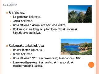 1.2. ESPAINIA
 Garajonay:
 La gomeran kokatuta.
 3.984 hektarea.
 Kota altuena 1.487m. eta baxuena 700m.
 Bolkanikoa: amildegiak, piton fonolitikoak, roqueak,
kanarietako laurisilva.
 Cabrerako artxipielagoa
 Balear Irletan kokatuta.
 8.703 hektarea.
 Kota altuena 172m. eta baxuena 0; itsasondoa -118m.
 Lurrekoa-itsasokoa: irla harritsuak, itsasondoak,
mediterraneoko sasiak.
 