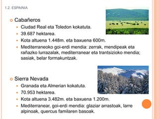 1.2. ESPAINIA
 Cabañeros
 Ciudad Real eta Toledon kokatuta.
 39.687 hektarea.
 Kota altuena 1.448m. eta baxuena 600m.
 Mediterraneoko goi-erdi mendia: zerrak, mendipeak eta
rañazko lurrazalak, mediterranear eta trantsizioko mendia;
sasiak, belar formakuntzak.
 Sierra Nevada
 Granada eta Almerian kokatuta.
 70.953 hektarea.
 Kota altuena 3.482m. eta baxuena 1.200m.
 Mediterranear, goi-erdi mendia: glaziar arrastoak, larre
alpinoak, quercus familaren basoak.
 