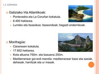 1.2. ESPAINIA
 Galiziako Irla Atlantikoak:
 Pontevedra eta La Coruñan kokatuta.
 8.400 hektarea.
 Lurreko eta itsasokoa: itsasondoak; hegazti endemikoak.
 Monfragüe:
 Cáceresen kokatuta.
 17.852 hektarea.
 Kota altuena 750m. eta baxuena 250m.
 Mediterranear goi-erdi mendia: mediterranear baso eta sasiak,
dehesak, harritzak eta ur masak.
 