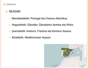 1.2. ESPAINIA
 MUGAK:
 Mendebaldetik: Portugal eta Ozeano Atlantikoa
 Hegoaldetik: Gibraltar, Gibraltarko itsartea eta Afrika
 Iparraldetik: Andorra, Frantzia eta Kantauri itsasoa
 Ekialdetik: Mediterranear itsasoa
 