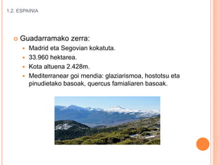 1.2. ESPAINIA
 Guadarramako zerra:
 Madrid eta Segovian kokatuta.
 33.960 hektarea.
 Kota altuena 2.428m.
 Mediterranear goi mendia: glaziarismoa, hostotsu eta
pinudietako basoak, quercus famialiaren basoak.
 