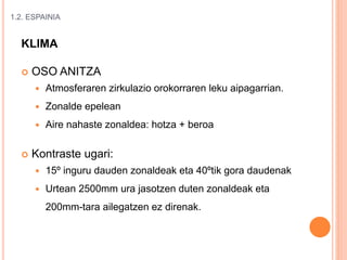 1.2. ESPAINIA
KLIMA
 OSO ANITZA
 Atmosferaren zirkulazio orokorraren leku aipagarrian.
 Zonalde epelean
 Aire nahaste zonaldea: hotza + beroa
 Kontraste ugari:
 15º inguru dauden zonaldeak eta 40ºtik gora daudenak
 Urtean 2500mm ura jasotzen duten zonaldeak eta
200mm-tara ailegatzen ez direnak.
 