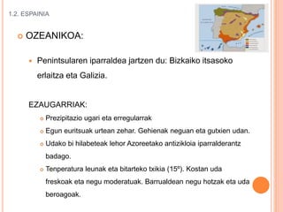1.2. ESPAINIA
 OZEANIKOA:
 Penintsularen iparraldea jartzen du: Bizkaiko itsasoko
erlaitza eta Galizia.
EZAUGARRIAK:
 Prezipitazio ugari eta erregularrak
 Egun euritsuak urtean zehar. Gehienak neguan eta gutxien udan.
 Udako bi hilabeteak lehor Azoreetako antizikloia iparralderantz
badago.
 Tenperatura leunak eta bitarteko txikia (15º). Kostan uda
freskoak eta negu moderatuak. Barrualdean negu hotzak eta uda
beroagoak.
 