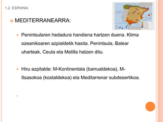 1.2. ESPAINIA
 MEDITERRANEARRA:
 Penintsularen hedadura handiena hartzen duena. Klima
ozeanikoaren azpialdetik hasita. Penintsula, Balear
uharteak, Ceuta eta Melilla hatzen ditu.
 Hiru azpitalde: M-Kontinentala (barrualdekoa), M-
Itsasokoa (kostaldekoa) eta Meditarrenar subdesertikoa.
.
 