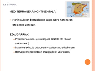 1.2. ESPAINIA
MEDITERRANEAR KONTINENTALA:
 Penintsularen barrualdean dago. Ebro haranaren
erdialdan izan ezik.
EZAUGARRIAK:
 Prezipitazio urriak. (are urriagoak Gaztela eta Ebroko
sakonunean).
 Maximoa ekinozio urtaroetan (+udaberrian, -udazkenan).
 Barrualde mendebaldean prezipitazioak ugariagoak.
 