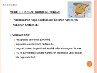 1.2. ESPAINIA
MEDITERRANEAR SUBDESERTIKOA:
 Penintsularen hego-ekialdea eta Ebroren haranaren
erdialdea hartzen du.
EZAUGARRIAK:
 Prezipitazio oso urriak (300mm).
 Ingurunea estepa itxura hartzen du.
 Hego ekialdeko tenperaturak epelak udan eta neguan leunak.
 HE-ko barrualdea eta Ebro haranaren erdialdeko udak beroak
eta neguan hotzak.
 