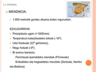 1.2. ESPAINIA
 MENDIKOA:
 1.000 metrotik gorako altuera duten inguruetan.
EZAUGARRIAK
 Prezipitazio ugari (+1000mm).
 Tenperatura batazbesteko txikiak (-10º).
 Uda freskoak (22º gehienez).
 Negu hotzak (-0º).
 Bi eremu bereiztu:
Penintsula iparraldeko mendiak (Pirineoak)
Erdialdeko eta hegoaldeko mendiak (Zentrala, Iberiko
eta Betikoa)
 