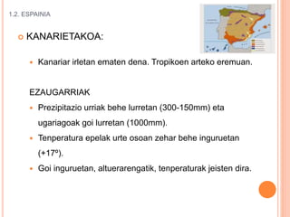 1.2. ESPAINIA
 KANARIETAKOA:
 Kanariar irletan ematen dena. Tropikoen arteko eremuan.
EZAUGARRIAK
 Prezipitazio urriak behe lurretan (300-150mm) eta
ugariagoak goi lurretan (1000mm).
 Tenperatura epelak urte osoan zehar behe inguruetan
(+17º).
 Goi inguruetan, altuerarengatik, tenperaturak jeisten dira.
 