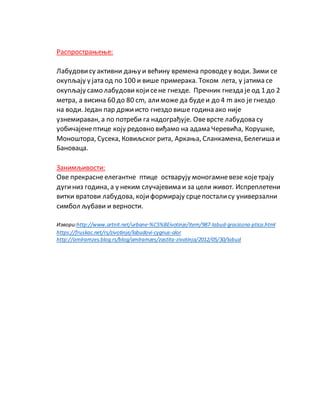 Распрострањење:
Лабудовису активни дању и већину времена проводеу води. Зими се
окупљају у јата од по 100 и више примерака. Током лета, у јатима се
окупљају само лабудови којисене гнезде. Пречник гнезда је од 1 до 2
метра, а висина 60 до 80 cm, алиможе да будеи до 4 m ако је гнездо
на води. Један пар држиисто гнездо више година ако није
узнемираван, а по потреби га надограђује. Овеврсте лабудова су
уобичајенептице коју редовно виђамо на адама Черевића, Корушке,
Моноштора, Сусека, Ковиљског рита, Аркања, Сланкамена, Белегиша и
Бановаца.
Занимљивости:
Ове прекраснеелегантне птице остварују моногамневезе којетрају
дугиниз година, а у неким случајевима и за цели живот. Испреплетени
витки вратови лабудова, који формирају срцепосталису универзални
симбол љубави и верности.
Извори:http://www.artnit.net/urbane-%C5%BEivotinje/item/987-labud-graciozna-ptica.html
https://fruskac.net/rs/zivotinje/labudovi-cygnus-olor
http://amlramzes.blog.rs/blog/amlramzes/zastita-zivotinja/2012/05/30/labud
 