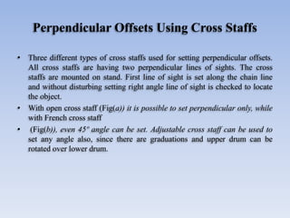 Perpendicular Offsets Using Cross Staffs
• Three different types of cross staffs used for setting perpendicular offsets.
All cross staffs are having two perpendicular lines of sights. The cross
staffs are mounted on stand. First line of sight is set along the chain line
and without disturbing setting right angle line of sight is checked to locate
the object.
• With open cross staff (Fig(a)) it is possible to set perpendicular only, while
with French cross staff
• (Fig(b)), even 45º angle can be set. Adjustable cross staff can be used to
set any angle also, since there are graduations and upper drum can be
rotated over lower drum.
 