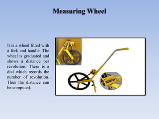 Measuring Wheel
It is a wheel fitted with
a fork and handle. The
wheel is graduated and
shows a distance per
revolution. There is a
dial which records the
number of revolution.
Thus the distance can
be computed.
 