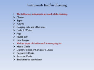 Instruments Used in Chaining
• The following instruments are used while chaining.
 Chains
 Tapes
 Arrows
 Ranging rods and offset rods
 Laths & Whites
 Pegs
 Plumb bob
 Line Ranger
• Various types of chains used in surveying are
 Metric Chain
 Gunter’s Chain or Surveyor’s Chain
 Engineer’s Chain
 Revenue Chain
 Steel Band or band chain
 