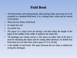 Field Book
• All observations and measurements taken during chain surveying are to be
recorded in a standard field book. It is a oblong book, which can be carried
in the pocket.
• There are two forms of the book
• (i) single line and
• (ii) double line.
• The pages of a single book are having a red line along the length of the
paper in the middle of the width. It indicates the chain line.
• All chainages are written across it. The space on either side of the line is
used for sketching the object and for noting offset distances. In double line
book there are two blue lines with a space of 15 to 20 mm
• is the middle of each book. The space between the two lines is utilised for
noting the chainages.
 