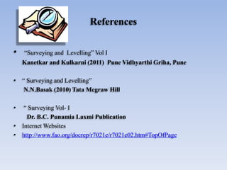 References
• “Surveying and Levelling” Vol I
Kanetkar and Kulkarni (2011) Pune Vidhyarthi Griha, Pune
• “ Surveying and Levelling”
N.N.Basak (2010) Tata Mcgraw Hill
• “ Surveying Vol- I
Dr. B.C. Punamia Laxmi Publication
• Internet Websites
• http://www.fao.org/docrep/r7021e/r7021e02.htm#TopOfPage
 
