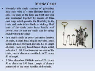 • Normally this chain consists of galvanized
mild steel wire of 4 mm diameter known as
link. The ends of the links are bent into loop
and connected together by means of three
oval rings which provide the flexibility to the
chain and make it less liable to kinking. Both
ends of the chain have brass handle with
swivel joint so that the chain can be turned
round without twisting.
• In a metric chain at every one meter interval
of chain, a small brass ring is provided. Brass
tallies are also provided at every 5.0 m length
of chain. Each tally has different shape which
indicates 5 , 10, 15m from any one side of the
chain, metric chains are available in 20 m and
30 m length.
• A 20 m chain has 100 links each of 20 cm and
30 m chain has 150 links. Length of chain is
embossed on the brass handles of the chain.
Metric Chain
 